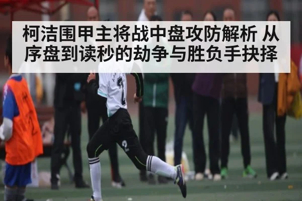 柯洁围甲主将战中盘攻防解析 从序盘到读秒的劫争与胜负手抉择